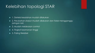 Kelebihan topologi STAR 
 1. Deteksi kesalahan mudah dilakukan 
 2. Perubahan stasiun mudah dilakukan dan tidak mengganggu 
jaringan lain 
 3. Mudah melakukan control 
 4. Tingkat keamanan tinggi 
 5. Paling fleksibel 
 