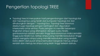 Pengertian topologi TREE 
 Topologi tree ini merupakan hasil pengembangan dari topologi star 
dan topologi bus yang terdiri dari kumpulan topologi star dan 
dihubungkan dengan 1 topologi bus. Topologi tree biasanya 
disebut juga topologi jaringan bertingkat dan digunakan 
interkoneksi antar sentral. Pada jaringan ini memiliki beberapa 
tingkatan simpul yang ditetapkan dengan suatu hirarki, 
gambarannya adalah semakin tinggi kedudukannya maka semakin 
tinggi pula hirarki-nya. Setiap simpul yang memiliki kedudukan tinggi 
dapat mengatur simpul yang memiliki kedudukan yang rendah. 
Data dikirim dari pusat simpul kemudian bergerak menuju simpul 
rendah dan menuju ke simpul yang lebih tinggi terlebih dahulu. 
 