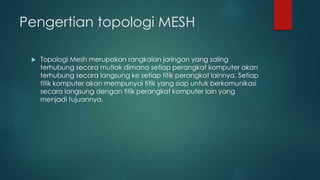 Pengertian topologi MESH 
 Topologi Mesh merupakan rangkaian jaringan yang saling 
terhubung secara mutlak dimana setiap perangkat komputer akan 
terhubung secara langsung ke setiap titik perangkat lainnya. Setiap 
titik komputer akan mempunyai titik yang siap untuk berkomunikasi 
secara langsung dengan titik perangkat komputer lain yang 
menjadi tujuannya. 
 