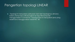 Pengertian topologi LINEAR 
 Topologi ini merupakan perluasan dari dari topologi bus dimana 
kabel utama harus dihubungkan ke tiap titik komputer 
menggunakan T-connector. Topologi tipe ini merupakan jenis yang 
sederhana menggunakan kabel RG- 58. 
 