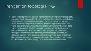 Pengertian topologi RING 
 Jenis topologi ring ini, seluruh komputer dihubungkan menjadi satu 
membentuk lingkaran (ring) yang tertutup dan dibantu oleh Token, 
Token berisi informasi yang berasal dari komputer sumber yang 
akan memeriksa apakah informasi tersebut digunakan oleh titik 
yang bersangkutan, jika ada maka token akan memberikan data 
yang diminta oleh titik jaringan dan menuju ke titik berikutnya. 
seluruh komputer akan menerima setiap signal informasi yang 
mengalir, informasi akan diterima jika memang sudah sesuai 
dengan alamat yang dituju, dan signal informasi akan diabaikan 
jika bukan merupakan alamatnya sendiri. Dengan kata lain proses 
ini akan berlanjut terus hingga sinyal data diterima ditujuan. 
 