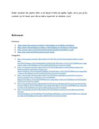 fëmijët mendojnë dhe ndjehen duhet sa më shpejtë të bëhet një zgjidhje logjike për ta, pasi që kjo
varshmëri po i lë shumë pasiv dhe po ndikon negativisht në shëndetin e tyre!
Referencat:
Literatura:
1. https://www.infocentarjug.rs/ndikimi-i-teknologjise-ne-zhvillimin-e-femijeve/ ,
2. https://www.infocentarjug.rs/ndikimi-i-teknologjise-ne-zhvillimin-e-femijeve/
3. https://www.isigurt.al/sites/default/files/doënloads/Manuali%20CPU-ve.pdf
4. https://www.isigurt.al/sherbime/udhezime-per-femijet
Fotografitë :
1. https://www.google.com/url?sa=i&url=https%3A%2F%2Ffv.al%2Ft%2Fteknologjia -ndikimi-i-saj-ne-
jeten-
tone.54592%2F&psig=AOvVaw0lsMmM2l1LCB2AZxHUXRLV&ust=1619123192763000&source=imag
es&cd=vfe&ved=0CAIQjRxqFwoTCNCc0ZSWkPACFQAAAAAdAAAAABAR
2. https://www.google.com/url?sa=i&url=https%3A%2F%2Falbanianpost.com%2Fefektet-negative-tek-
femijet-qe-shkakton-perdorimi-i-telefonave-te-
mencur%2F&psig=AOvVaw08meH5D0BRIugL74VatxFW&ust=1619135959991000&source=images&cd
=vfe&ved=0CAIQjRxqFwoTCPCGxtPFkPACFQAAAAAdAAAAABAD
3. https://www.google.com/url?sa=i&url=https%3A%2F%2Fwww.mekulipress.com%2Fwi-fi-vrasesi-i-
heshtur-i-shendetit-tone-3%2F&psig=AOvVaw3q6Id03pJ-
RrHCylYYfL3J&ust=1619143384399000&source=images&cd=vfe&ved=0CAIQjRxqFwoTCKCHoqXhk
PACFQAAAAAdAAAAABAD
4. https://www.google.com/url?sa=i&url=http%3A%2F%2Fwww.faktiditor.ch%2Fvaresia-nga-interneti-dhe-
pasojat%2F&psig=AOvVaw0WPKaVPVmXy9dfxgcsK8YO&ust=1619142251083000&source=images&c
d=vfe&ved=0CAIQjRxqFwoTCLjd5LvmkPACFQAAAAAdAAAAABAD
5. https://www.google.com/url?sa=i&url=https%3A%2F%2Fidea-ul.com%2Fsa-te-rrezikuar-jane-femijet-
tane-nga-
interneti%2F&psig=AOvVaw0WPKaVPVmXy9dfxgcsK8YO&ust=1619142251083000&source=images&
cd=vfe&ved=0CAIQjRxqFwoTCLjd5LvmkPACFQAAAAAdAAAAABAJ .
 