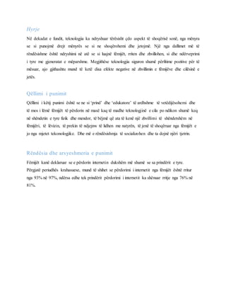 Hyrje
Në dekadat e fundit, teknologjia ka ndryshuar tërësisht çdo aspekt të shoqërisë sonë, nga mënyra
se si punojmë drejt mënyrës se si ne shoqërohemi dhe jetojmë. Një nga dallimet më të
rëndësishme është ndryshimi në atë se si luajnë fëmijët, rriten dhe zhvillohen, si dhe ndërveprimi
i tyre me gjeneratat e mëparshme. Megjithëse teknologjia siguron shumë përfitime pozitive për të
mësuar, ajo gjithashtu mund të ketë disa efekte negative në zhvillimin e fëmijëve dhe cilësinë e
jetës.
Qëllimi i punimit
Qëllimi i këtij punimi është se ne si ‘prind’ dhe ‘edukatore’ të ardhshme të vetëdijësohemi dhe
të mos i lëmë fëmijët të përdorin në masë kaq të madhe teknologjinë e cila po ndikon shumë keq
në shëndetin e tyre fizik dhe mendor, të bëjmë që ata të kenë një zhvillimi të shëndetshëm në
fëmijëri, të lëvizin, të prekin të ndjejnw të lidhen me natyrën, të jenë të shoqëruar nga fëmijët e
jo nga mjetet tekonologjike. Dhe më e rëndësishmja të socializohen dhe ta dojnë njëri tjetrin.
Rëndësia dhe arsyeshmeria e punimit
Fëmijët kanë deklaruar se e përdorin internetin dukshëm më shumë se sa prindërit e tyre.
Përgjatë periudhës krahasuese, mund të shihet se përdorimi i internetit nga fëmijët është rritur
nga 93% në 97%, ndërsa edhe tek prindërit përdorimi i internetit ka shënuar rritje nga 76% në
81%.
 