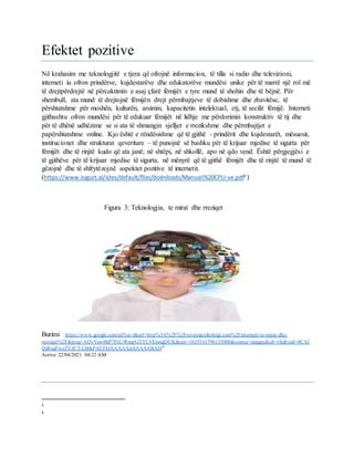 Efektet pozitive
Në krahasim me teknologjitë e tjera që ofrojnë informacion, të tilla si radio dhe televizioni,
interneti iu ofron prindërve, kujdestarëve dhe edukatorëve mundësi unike për të marrë një rol më
të drejtpërdrejtë në përcaktimin e asaj çfarë fëmijët e tyre mund të shohin dhe të bëjnë. Për
shembull, ata mund të drejtojnë fëmijën drejt përmbajtjeve të dobishme dhe zbavitëse, të
përshtatshme për moshën, kulturën, arsimin, kapacitetin intelektual, etj, të secilit fëmijë. Interneti
gjithashtu ofron mundësi për të edukuar fëmijët në lidhje me përdorimin konstruktiv të tij dhe
për të dhënë udhëzime se si ata të shmangin sjelljet e rrezikshme dhe përmbajtjet e
papërshtatshme online. Kjo është e rëndësishme që të gjithë - prindërit dhe kujdestarët, mësuesit,
institucionet dhe strukturat qeveritare – të punojnë së bashku për të krijuar mjedise të sigurta për
fëmijët dhe të rinjtë kudo që ata janë; në shtëpi, në shkollë, apo në qdo vend. Është përgjegjësi e
të gjithëve për të krijuar mjedise të sigurta, në mënyrë që të gjithë fëmijët dhe të rinjtë të mund të
gëzojnë dhe të shfrytëzojnë aspektet pozitive të internetit.
(https://www.isigurt.al/sites/default/files/doënloads/Manuali%20CPU-ve.pdf5
)
Figura 3: Teknologjia, te mirat dhe rreziqet
Burimi : https://www.google.com/url?sa=i&url=http%3A%2F%2Frevistapsikologji.com%2Finterneti-te-mirat-dhe-
rreziqet%2F&psig=AOvVaw0hP7PeUWmpGTYLVEomgDUK&ust=1619141796135000&source=images&cd=vfe&ved=0CAI
QjRxqFwoTCJC3-LbbkPACFQAAAAAdAAAAABAD6
Active: 22/04/2021 04:22 AM
5
6
 