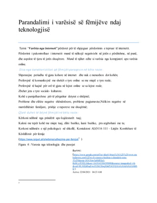 Parandalimi i varësisë së fëmijëve ndaj
teknologjisë
Termi “Varësia nga interneti”përdoret për të shpjeguar përdorimin e tepruar të internetit.
Përdorimi i pakontrolluar i internetit mund të ndikojë negativisht në jetën e përditshme, në punë,
dhe aspekte të tjera të jetës shoqërore. Mund të njihet edhe si varësia nga kompjuteri apo varësia
online.
Disa nga karakteristikat që fëmijët paraqesin në këto raste:
Shpenzojne periudha të gjata kohore në internet dhe nuk e menaxhon dot kohën;
Preferojnë të komunikojnë me shokët e tyre online se me miqtë e tyre reale;
Preferojnë të luajnë për orë të gjata në lojrat online se sa lojrat reale;
Zbehet jeta e tyre sociale- kulturore.
Kohë e pamjaftueshme për të përgatitur detyrat e shtëpisë;
Probleme dhe efekte negative shëndetësore, probleme pagjumesise,Ndikim negative në
marrëdhëniet familjare, prishje e raporeve me shoqërinë;
Çfarë duhet të bëjnë fëmijët në këto raste:
Kërkoni ndihmë nga prindërit apo kujdestarët tuaj;
Kaloni me tepër kohë me miqte tuaj, dilni bashke, luani bashke, pra argëtohuni me ta;
Kerkoni ndihmën e një psikologu/e në shkollë, Kontaktoni ALO116 111 – Linjën Kombëtare të
Këshillimit për femije
(https://www.isigurt.al/sherbime/udhezime-per-femijet7 )
Figura 4 : Varesia nga teknologjia dhe pasojat
7
Burimi:
(https://www.google.com/url?sa=i&url=https%3A%2F%2Fwww.me
kulipress.com%2Fwi-fi-vrasesi-i-heshtur-i-shendetit-tone-
3%2F&psig=AOvVaw3q6Id03pJ-
RrHCylYYfL3J&ust=1619143384399000&source=images&cd=vfe
&ved=0CAIQjRxqFwoTCKCHoqXhkPACFQAAAAAdAAAAABA
D )
Active: 22/04/2021 04:23 AM
 