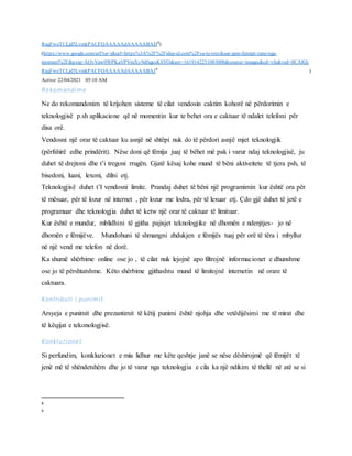 RxqFwoTCLjd5LvmkPACFQAAAAAdAAAAABAD8
)
(https://www.google.com/url?sa=i&url=https%3A%2F%2Fidea-ul.com%2Fsa-te-rrezikuar-jane-femijet-tane-nga-
interneti%2F&psig=AOvVaw0WPKaVPVmXy9dfxgcsK8YO&ust=1619142251083000&source=images&cd=vfe&ved=0CAIQj
RxqFwoTCLjd5LvmkPACFQAAAAAdAAAAABAJ9
)
Active: 22/04/2021 05:10 AM
Rekomandime
Ne do rekomandonim të krijohen sisteme të cilat vendosin caktim kohorë në përdorimin e
teknologjisë p.sh aplikacione që në momentin kur te behet ora e caktuar të ndalet telefoni për
disa orë.
Vendosni një orar të caktuar ku asnjë në shtëpi nuk do të përdori asnjë mjet teknologjik
(përfshirë edhe prindërit). Nëse doni që fëmija juaj të bëhet më pak i varur ndaj teknologjisë, ju
duhet të drejtoni dhe t’i tregoni rrugën. Gjatë kësaj kohe mund të bëni aktiveitete të tjera psh, të
bisedoni, luani, lexoni, dilni etj.
Teknologjisë duhet t’I vendosni limite. Prandaj duhet të bëni një programimin kur është ora për
të mësuar, për të lozur në internet , për lozur me lodra, për të lexuar etj. Çdo gjë duhet të jetë e
programuar dhe teknologjia duhet të ketw një orar të caktuar të limituar.
Kur është e mundur, mblidhini të gjitha pajisjet teknologjike në dhomën e ndenjtjes- jo në
dhomën e fëmijëve. Mundohuni të shmangni zhdukjen e fëmijës tuaj për orë të tëra i mbyllur
në një vend me telefon në dorë.
Ka shumë shërbime online ose jo , të cilat nuk lejojnë apo filtrojnë informacionet e dhunshme
ose jo të përshtatshme. Këto shërbime gjithashtu mund të limitojnë internetin në orare të
caktuara.
Kontributi i punimit
Arsyeja e punimit dhe prezantimit të këtij punimi është njohja dhe vetëdijësimi me të mirat dhe
të këqijat e tekonologjisë.
Konkluzionet
Si perfundim, konkluzionet e mia lidhur me këte qeshtje janë se nëse dëshirojmë që fëmijët të
jenë më të shëndetshëm dhe jo të varur nga teknologjia e cila ka një ndikim të thellë në atë se si
8
9
 