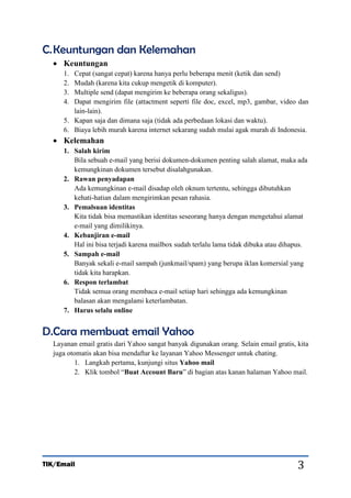 C. Keuntungan dan Kelemahan
 Keuntungan
1.
2.
3.
4.

Cepat (sangat cepat) karena hanya perlu beberapa menit (ketik dan send)
Mudah (karena kita cukup mengetik di komputer).
Multiple send (dapat mengirim ke beberapa orang sekaligus).
Dapat mengirim file (attactment seperti file doc, excel, mp3, gambar, video dan
lain-lain).
5. Kapan saja dan dimana saja (tidak ada perbedaan lokasi dan waktu).
6. Biaya lebih murah karena internet sekarang sudah mulai agak murah di Indonesia.

 Kelemahan
1. Salah kirim
Bila sebuah e-mail yang berisi dokumen-dokumen penting salah alamat, maka ada
kemungkinan dokumen tersebut disalahgunakan.
2. Rawan penyadapan
Ada kemungkinan e-mail disadap oleh oknum tertentu, sehingga dibutuhkan
kehati-hatian dalam mengirimkan pesan rahasia.
3. Pemalsuan identitas
Kita tidak bisa memastikan identitas seseorang hanya dengan mengetahui alamat
e-mail yang dimilikinya.
4. Kebanjiran e-mail
Hal ini bisa terjadi karena mailbox sudah terlalu lama tidak dibuka atau dihapus.
5. Sampah e-mail
Banyak sekali e-mail sampah (junkmail/spam) yang berupa iklan komersial yang
tidak kita harapkan.
6. Respon terlambat
Tidak semua orang membaca e-mail setiap hari sehingga ada kemungkinan
balasan akan mengalami keterlambatan.
7. Harus selalu online

D.Cara membuat email Yahoo
Layanan email gratis dari Yahoo sangat banyak digunakan orang. Selain email gratis, kita
juga otomatis akan bisa mendaftar ke layanan Yahoo Messenger untuk chating.
1. Langkah pertama, kunjungi situs Yahoo mail
2. Klik tombol “Buat Account Baru” di bagian atas kanan halaman Yahoo mail.

TIK/Email

3

 