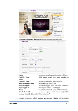 3. Isi kolom-kolom yang disediakan dengan memasukkan data Anda:

Nama
: Isi dengan nama lengkap, depan dan belakang
Pilih ID Yahoo!
: Pilih alamat email yang Anda inginkan di
Yahoo
Pilih kata sandi
: Isi dengan sandi yang Anda inginkan
Ketik ulang kata sandi
: Masukkan lagi sandi Anda
Saya lahir pada
: Isi dengan tanggal, bulan, dan tahun kelahiran
Saya tinggal di
: Pilih negara dimana Anda tinggal
Ponsel
: Isi dengan nomor HP Anda, untuk keamanan
Email Alternatif
: Isi bila Anda punya email lain, kosongkan bila
memang tidak ada Klik tombol “Buat akun saya”
4. Langkah selanjutnya adalah mengisi pertanyaan rahasia, ini dibutuhkan
TIK/Email

4

 