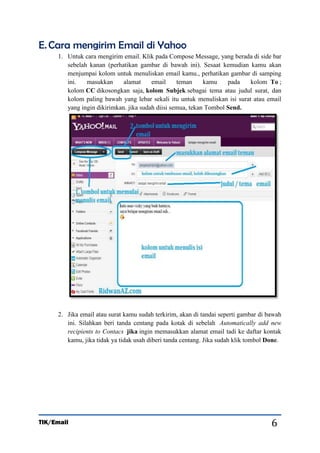 E. Cara mengirim Email di Yahoo
1. Untuk cara mengirim email. Klik pada Compose Message, yang berada di side bar
sebelah kanan (perhatikan gambar di bawah ini). Sesaat kemudian kamu akan
menjumpai kolom untuk menuliskan email kamu., perhatikan gambar di samping
ini.
masukkan
alamat
email
teman
kamu
pada
kolom To ;
kolom CC dikosongkan saja, kolom Subjek sebagai tema atau judul surat, dan
kolom paling bawah yang lebar sekali itu untuk menuliskan isi surat atau email
yang ingin dikirimkan. jika sudah diisi semua, tekan Tombol Send.

2. Jika email atau surat kamu sudah terkirim, akan di tandai seperti gambar di bawah
ini. Silahkan beri tanda centang pada kotak di sebelah Automatically add new
recipients to Contacs jika ingin memasukkan alamat email tadi ke daftar kontak
kamu, jika tidak ya tidak usah diberi tanda centang. Jika sudah klik tombol Done.

TIK/Email

6

 