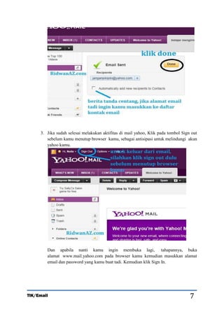 3. Jika sudah selesai melakukan aktifitas di mail yahoo, Klik pada tombol Sign out
sebelum kamu menutup browser kamu, sebagai antisipasi untuk melindungi akun
yahoo kamu.

Dan apabila nanti kamu ingin membuka lagi, tahapannya, buka
alamat www.mail.yahoo.com pada browser kamu kemudian masukkan alamat
email dan password yang kamu buat tadi. Kemudian klik Sign In.

TIK/Email

7

 