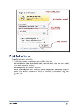 F. Kritik dan Saran
Saran bagi pengguna anatra lain:
1. Sebaiknya pengguna merahasiakan password dari orang lain
Karena jika tidak, akan dipakai oleh orang yang anda kasih tahu. Dan akan terjadi
tidak sesuai yang anda inginkan.
2. Tidak menggunakan sembarang computer
Disaat anda mengecek email sebaiknya jangan menggunakan sembarang computer
karena akan otomatis alamat email anda akan tersimpan pada computer yang anda
gunakan tadi.

TIK/Email

8

 