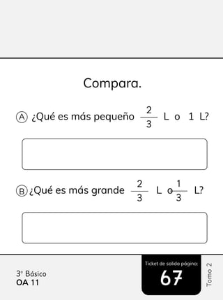 Ticket de salida página:
Tomo
2
3º Básico
OA 11
11 67
67
¿Qué es más pequeño L o 1 L?
Compara.
A
B
2
3
¿Qué es más grande L o L?
2 1
3 3
 