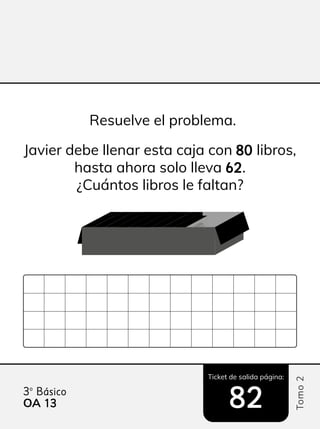 Ticket de salida página:
Tomo
2
3º Básico
OA 13
13 82
82
Resuelve el problema.
Javier debe llenar esta caja con 80
80 libros,
hasta ahora solo lleva 62
62.
¿Cuántos libros le faltan?
 