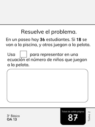 Ticket de salida página:
Tomo
2
3º Básico
OA 13
13 87
87
En un paseo hay 36
36 estudiantes. Si 18
18 se
van a la piscina, y otros juegan a la pelota.
Usa para representar en una
ecuación el número de niños que juegan
a la pelota.
Resuelve el problema.
 
