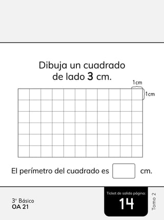 Ticket de salida página:
Tomo
2
3º Básico
14
14
Dibuja un cuadrado
de lado 3
3 cm.
El perímetro del cuadrado es cm.
1cm
1cm
OA 21
21
 