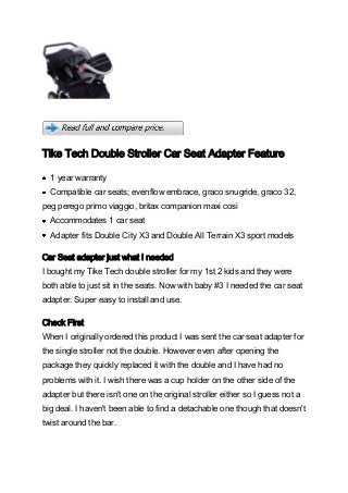 Tike Tech Double Stroller Car Seat Adapter Feature

  1 year warranty
  Compatible car seats; evenflow embrace, graco snugride, graco 32,
peg perego primo viaggio, britax companion maxi cosi
  Accommodates 1 car seat
  Adapter fits Double City X3 and Double All Terrain X3 sport models

Car Seat adapter just what I needed
I bought my Tike Tech double stroller for my 1st 2 kids and they were
both able to just sit in the seats. Now with baby #3 I needed the car seat
adapter. Super easy to install and use.

Check First
When I originally ordered this product I was sent the car seat adapter for
the single stroller not the double. However even after opening the
package they quickly replaced it with the double and I have had no
problems with it. I wish there was a cup holder on the other side of the
adapter but there isn't one on the original stroller either so I guess not a
big deal. I haven't been able to find a detachable one though that doesn't
twist around the bar.
 