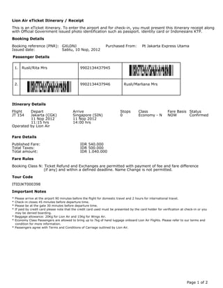 Lion Air eTicket Itinerary / Receipt

This is an eTicket itinerary. To enter the airport and for check-in, you must present this itinerary receipt along
with Official Government issued photo identification such as passport. identity card or Indonesians KTP.

Booking Details

Booking reference (PNR): GXLDNJ                                 Purchased From:           Pt Jakarta Express Utama
Issued date:             Sabtu, 10 Nop, 2012

Passenger Details


    1.   Rusli/Rita Mrs                        9902134437945



    2.                                         9902134437946                 Rusli/Marliana Mrs




Itinerary Details

Flight   Depart                           Arrive                          Stops        Class               Fare Basis Status
JT 154   Jakarta (CGK)                    Singapore (SIN)                 0            Economy - N         NOW        Confirmed
         11 Nop 2012                      11 Nop 2012
         11:15 hrs                        14:00 hrs
Operated by Lion Air


Fare Details

Published Fare:                                IDR 540.000
Total Taxes:                                   IDR 500.000
Total amount:                                  IDR 1.040.000

Fare Rules

Booking Class N: Ticket Refund and Exchanges are permitted with payment of fee and fare difference
                (if any) and within a defined deadline. Name Change is not permitted.

Tour Code

ITIDJKT000398

Important Notes
* Please arrive at the airport 90 minutes before the flight for domestic travel and 2 hours for international travel.
* Check-in closes 45 minutes before departure time.
* Please be at the gate 30 minutes before departure time.
* If paid by credit card please note that the credit card used must be presented by the card holder for verification at check-in or you
  may be denied boarding.
* Baggage allowance: 20Kg for Lion Air and 15Kg for Wings Air.
* Economy Class Passengers are allowed to bring up to 7kg of hand luggage onboard Lion Air Flights. Please refer to our terms and
  condition for more information.
* Passengers agree with Terms and Conditions of Carriage outlined by Lion Air.




                                                                                                                         Page 1 of 2
 