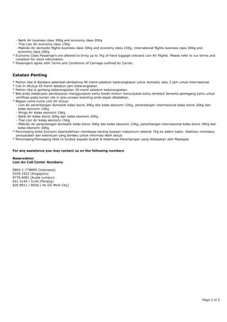 - Batik Air business class 30Kg and economy class 20Kg
- Thai Lion Air economy class 15Kg
- Malindo Air domestic flights business class 30Kg and economy class 15Kg; international flights business class 30Kg and
economy class 20Kg
* Economy Class Passengers are allowed to bring up to 7kg of hand luggage onboard Lion Air Flights. Please refer to our terms and
condition for more information.
* Passengers agree with Terms and Conditions of Carriage outlined by Carrier.
Catatan Penting
* Mohon tiba di Bandara selambat-lambatnya 90 menit sebelum keberangkatan untuk domestic atau 2 jam untuk internasional.
* Cek-in ditutup 45 menit sebelum jam keberangkatan.
* Mohon tiba di gerbang keberangkatan 30 menit sebelum keberangkatan.
* Bila anda melakukan pembayaran menggunakan kartu kredit mohon menunjukan kartu tersebut berserta pemegang kartu untuk
verifikasi pada konter cek in atau proses boarding anda dapat dibatalkan.
* Bagasi cuma-cuma Lion Air Group:
- Lion Air penerbangan domestik kelas bisnis 30Kg dan kelas ekonomi 15Kg; penerbangan internasional kelas bisnis 20Kg dan
kelas ekonomi 15Kg
- Wings Air Kelas ekonomi 10Kg
- Batik Air Kelas bisnis 30Kg dan kelas ekonomi 20Kg
- Thai Lion Air Kelas ekonomi 15Kg
- Malindo Air penerbangan domestik kelas bisnis 30Kg dan kelas ekonomi 15Kg; penerbangan internasional kelas bisnis 30Kg dan
kelas ekonomi 20Kg
* Penumpang kelas Economi diperbolehkan membawa barang bawaan maksimum seberat 7Kg ke dalam kabin. Silahkan membaca
persyaratan dan ketentuan yang berlaku untuk informasi lebih lanjut.
* Penumpang/Pemegang tiket ini tunduk kepada Syarat & Ketentuan Penerbangan yang ditetapkan oleh Maskapai
For any assistance you may contact us on the following numbers
Reservation:
Lion Air Call Center Numbers:
0804-1-778899 (Indonesia)
6339 1922 (Singapore)
8776 6081 (Kuala Lumpur)
641 4144 / 5144 (Penang)
820 8911 / 8920 ( Ho Chi Minh City)
Page 2 of 2
 
