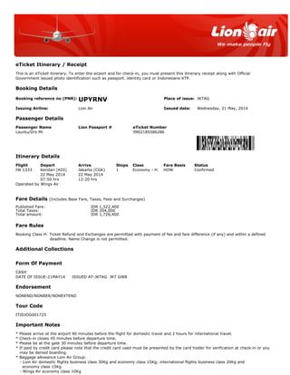 eTicket Itinerary / Receipt
This is an eTicket itinerary. To enter the airport and for check-in, you must present this itinerary receipt along with Official
Government issued photo identification such as passport. identity card or Indonesians KTP.
Booking Details
Booking reference no (PNR): UPYRNV Place of issue: JKTAG
Issuing Airline: Lion Air Issued date: Wednesday, 21 May, 2014
Passenger Details
Passenger Name Lion Passport # eTicket Number
Launtu/Drs Mr 9902185586286
Itinerary Details
Flight Depart Arrive Stops Class Fare Basis Status
IW 1333 Kendari (KDI) Jakarta (CGK) 1 Economy - H HOW Confirmed
22 May 2014 22 May 2014
07:50 hrs 12:20 hrs
Operated by Wings Air
Fare Details (Includes Base Fare, Taxes, Fees and Surcharges)
Published Fare: IDR 1,522,400
Total Taxes: IDR 204,000
Total amount: IDR 1,726,400
Fare Rules
Booking Class H: Ticket Refund and Exchanges are permitted with payment of fee and fare difference (if any) and within a defined
deadline. Name Change is not permitted.
Additional Collections
Form Of Payment
CASH
DATE OF ISSUE-21MAY14 ISSUED AT-JKTAG JKT GWB
Endorsement
NONEND/NONRER/NONEXTEND
Tour Code
ITIDJOG001725
Important Notes
* Please arrive at the airport 90 minutes before the flight for domestic travel and 2 hours for international travel.
* Check-in closes 45 minutes before departure time.
* Please be at the gate 30 minutes before departure time.
* If paid by credit card please note that the credit card used must be presented by the card holder for verification at check-in or you
may be denied boarding.
* Baggage allowance Lion Air Group:
- Lion Air domestic flights business class 30Kg and economy class 15Kg; international flights business class 20Kg and
economy class 15Kg
- Wings Air economy class 10Kg
 