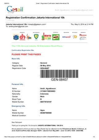 5/8/2014 Gmail - Registration Confirmation Jakarta International 10k
https://mail.google.com/mail/?ui=2&ik=a73dd26516&view=pt&search=all&th=145daaefe94f7e60&siml=145daaefe94f7e60 1/2
Andri Agustiawan <andrisystem@gmail.com>
Registration Confirmation Jakarta International 10k
1 message
Jakarta International 10k <noreply@galasin.com> Thu, May 8, 2014 at 2:14 PM
To: andrisystem@gmail.com
The 11th Annual Jakarta 10 Kilometers Road Race.
Confirmation Registration Slip.
PLEASE PRINT THIS PAGES
Race Info.
Category : General
Register Date : 08 May 2014
Registration Code : GEN-08407
:
Personal Info.
Name : Andri, Agustiawan
ID Number : 3174041708930003
Nationality : Indonesia
Gender : Male
Blood Type : B
Mobile Number : 085778725187
Emergency Info.
Name : Agus
Mobile Number : 083897899586
Medical Condition :
Dear Participant
Thank you for joining the 11th Annual of JAKARTA INTERNATIONAL 10K-2014.
We are pleased to inform you that your Race Packet may be collected from the fX Sudirman Booth, f-3 Atrium, Jl.
Jend. SudirmanPintu Satu Senayan 10270 – Jakarta from May 29th – June 1st 2014, 10:00 - 20:00 WIB.
 