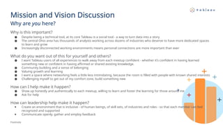 Mission and Vision Discussion
Why are you here?
Footnote
Why is this important?
● Despite being a technical tool, at its core Tableau is a social tool - a way to turn data into a story
● The central Ohio area has thousands of analysts working across dozens of industries who deserve to have more dedicated spaces
to learn and grow
● Increasingly disconnected working environments means personal connections are more important than ever
What do you want out of this for yourself and others?
● I want Tableau users of all experiences to walk away from each meetup confident - whether it’s confident in having learned
something new or confident in having affirmed or shared existing knowledge.
● Community building and a sense of belonging
● Valuing growth and learning
● I want a space where networking feels a little less intimidating, because the room is filled with people with known shared interests
● Challenging myself to get out of my comfort zone, build something new
How can I help make it happen?
● Show up honestly and authentically to each meetup, willing to learn and foster the learning for those around me
● Ask for help
How can leadership help make it happen?
● Create an environment that is inclusive - of human beings, of skill sets, of industries and roles - so that each member can feel
recognized and supported
● Communicate openly, gather and employ feedback
 