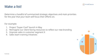 Make a list!
Determine a handful of summarized strategic objectives and main priorities
for the year that your team will focus their efforts on.
For example:
1. Project “Super Cool” launch in May
2. Reimagine our client-facing resources to reflect our new branding
3. Improve sales in customer segment X
4. Sales team training initiatives
Footnote
 