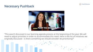 Necessary Pushback
“This wasn’t discussed in our learning agenda process at the beginning of the year. We will
need to adjust priorities in order to accommodate this need. Here is the list of initiatives we
originally discussed - is there something we should consider de-prioritizing?”
 