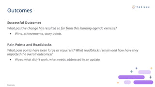 Outcomes
Footnote
Successful Outcomes
What positive change has resulted so far from this learning agenda exercise?​
● Wins, achievements, story points
Pain Points and Roadblocks
What pain points have been large or recurrent? What roadblocks remain and how have they
impacted the overall outcomes?
● Woes, what didn’t work, what needs addressed in an update
 