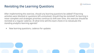 Revisiting the Learning Questions
After implementing this exercise, should any learning questions be added? If learning
activities were blocked or questions left unresolved, should they be revisited? As learning is
never complete and strategies priorities continue to shift over time, this exercise should be
revisited at a regular cadence. At what time will this team check-in to reevaluate the
standing analytics learning agenda?​
● New learning questions, cadence for updates
 