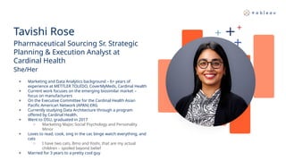 Tavishi Rose
Pharmaceutical Sourcing Sr. Strategic
Planning & Execution Analyst at
Cardinal Health
She/Her
● Marketing and Data Analytics background – 6+ years of
experience at METTLER TOLEDO, CoverMyMeds, Cardinal Health
● Current work focuses on the emerging biosimilar market –
focus on manufacturers
● On the Executive Committee for the Cardinal Health Asian
Pacific American Network (APAN) ERG
● Currently studying Data Architecture through a program
offered by Cardinal Health.
● Went to OSU, graduated in 2017
○ Marketing Major, Social Psychology and Personality
Minor
● Loves to read, cook, sing in the car, binge watch everything, and
cats
○ I have two cats, Bmo and Yoshi, that are my actual
children – spoiled beyond belief
● Married for 3 years to a pretty cool guy
 