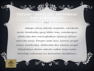 TUJUAN TEKNOLOGI INFORMASI
DAN KOMUNIKASI
sebagai solusi sebuah masalah, membuka
pintu kreativitas yang lebih luas, membangun
efektivitas dan meningkatkan efisiensi dalam
aktivitas kerja. Dengan kata lain, karena sangat
solusi, kreativitas, efektivitas dan efisiesi sangat
dibutuhkan dalam sebuah sistem kerja maka
teknologi informasi ini kemudian diciptakan.
 