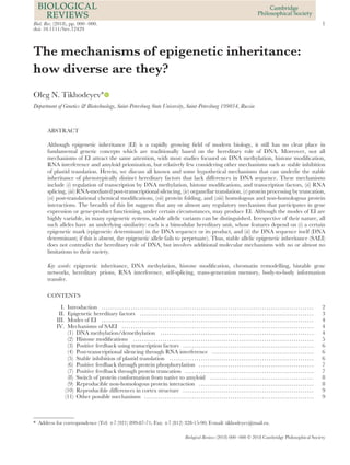 Biol. Rev. (2018), pp. 000–000. 1
doi: 10.1111/brv.12429
The mechanisms of epigenetic inheritance:
how diverse are they?
Oleg N. Tikhodeyev∗
Department of Genetics & Biotechnology, Saint-Petersburg State University, Saint-Petersburg 199034, Russia
ABSTRACT
Although epigenetic inheritance (EI) is a rapidly growing ﬁeld of modern biology, it still has no clear place in
fundamental genetic concepts which are traditionally based on the hereditary role of DNA. Moreover, not all
mechanisms of EI attract the same attention, with most studies focused on DNA methylation, histone modiﬁcation,
RNA interference and amyloid prionization, but relatively few considering other mechanisms such as stable inhibition
of plastid translation. Herein, we discuss all known and some hypothetical mechanisms that can underlie the stable
inheritance of phenotypically distinct hereditary factors that lack differences in DNA sequence. These mechanisms
include (i) regulation of transcription by DNA methylation, histone modiﬁcations, and transcription factors, (ii) RNA
splicing, (iii) RNA-mediated post-transcriptional silencing, (iv) organellar translation, (v) protein processing by truncation,
(vi) post-translational chemical modiﬁcations, (vii) protein folding, and (viii) homologous and non-homologous protein
interactions. The breadth of this list suggests that any or almost any regulatory mechanism that participates in gene
expression or gene-product functioning, under certain circumstances, may produce EI. Although the modes of EI are
highly variable, in many epigenetic systems, stable allelic variants can be distinguished. Irrespective of their nature, all
such alleles have an underlying similarity: each is a bimodular hereditary unit, whose features depend on (i) a certain
epigenetic mark (epigenetic determinant) in the DNA sequence or its product, and (ii) the DNA sequence itself (DNA
determinant; if this is absent, the epigenetic allele fails to perpetuate). Thus, stable allelic epigenetic inheritance (SAEI)
does not contradict the hereditary role of DNA, but involves additional molecular mechanisms with no or almost no
limitations to their variety.
Key words: epigenetic inheritance, DNA methylation, histone modiﬁcation, chromatin remodelling, bistable gene
networks, hereditary prions, RNA interference, self-splicing, trans-generation memory, body-to-body information
transfer.
CONTENTS
I. Introduction .............................................................................................. 2
II. Epigenetic hereditary factors ............................................................................. 3
III. Modes of EI .............................................................................................. 4
IV. Mechanisms of SAEI ..................................................................................... 4
(1) DNA methylation/demethylation .................................................................... 4
(2) Histone modiﬁcations ................................................................................ 5
(3) Positive feedback using transcription factors .......................................................... 6
(4) Post-transcriptional silencing through RNA interference ............................................. 6
(5) Stable inhibition of plastid translation ................................................................ 6
(6) Positive feedback through protein phosphorylation ................................................... 7
(7) Positive feedback through protein truncation ......................................................... 7
(8) Switch of protein conformation from native to amyloid .............................................. 8
(9) Reproducible non-homologous protein interaction ................................................... 8
(10) Reproducible differences in cortex structure .......................................................... 9
(11) Other possible mechanisms ........................................................................... 9
* Address for correspondence (Tel: +7 (921) 899-87-71; Fax: +7 (812) 328-15-90; E-mail: tikhodeyev@mail.ru.
Biological Reviews (2018) 000–000 © 2018 Cambridge Philosophical Society
 