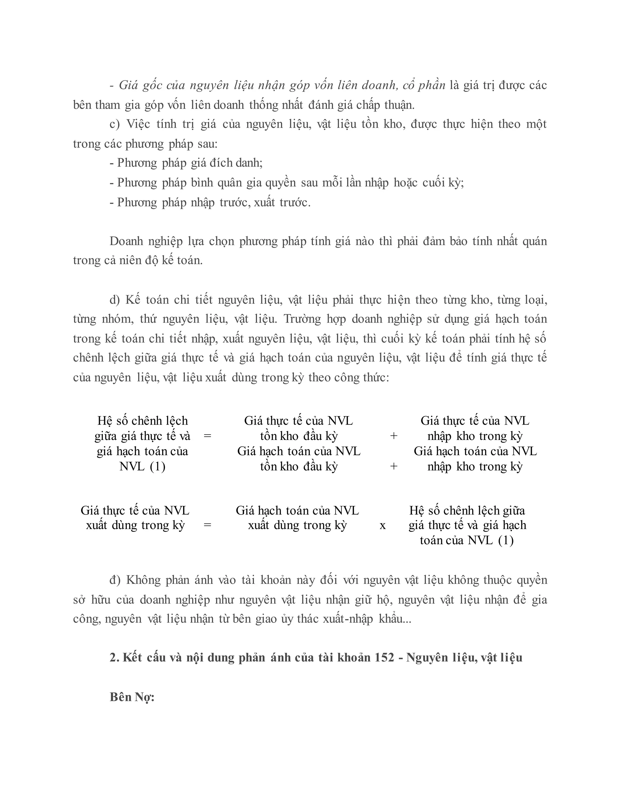 - Giá gốc của nguyên liệu nhận góp vốn liên doanh, cổ phần là giá trị được các
bên tham gia góp vốn liên doanh thống nhất đánh giá chấp thuận.
c) Việc tính trị giá của nguyên liệu, vật liệu tồn kho, được thực hiện theo một
trong các phương pháp sau:
- Phương pháp giá đích danh;
- Phương pháp bình quân gia quyền sau mỗi lần nhập hoặc cuối kỳ;
- Phương pháp nhập trước, xuất trước.
Doanh nghiệp lựa chọn phương pháp tính giá nào thì phải đảm bảo tính nhất quán
trong cả niên độ kế toán.
d) Kế toán chi tiết nguyên liệu, vật liệu phải thực hiện theo từng kho, từng loại,
từng nhóm, thứ nguyên liệu, vật liệu. Trường hợp doanh nghiệp sử dụng giá hạch toán
trong kế toán chi tiết nhập, xuất nguyên liệu, vật liệu, thì cuối kỳ kế toán phải tính hệ số
chênh lệch giữa giá thực tế và giá hạch toán của nguyên liệu, vật liệu để tính giá thực tế
của nguyên liệu, vật liệu xuất dùng trong kỳ theo công thức:
Hệ số chênh lệch
giữa giá thực tế và =
Giá thực tế của NVL
tồn kho đầu kỳ +
Giá thực tế của NVL
nhập kho trong kỳ
giá hạch toán của
NVL (1)
Giá hạch toán của NVL
tồn kho đầu kỳ +
Giá hạch toán của NVL
nhập kho trong kỳ
Giá thực tế của NVL
xuất dùng trong kỳ =
Giá hạch toán của NVL
xuất dùng trong kỳ x
Hệ số chênh lệch giữa
giá thực tế và giá hạch
toán của NVL (1)
đ) Không phản ánh vào tài khoản này đối với nguyên vật liệu không thuộc quyền
sở hữu của doanh nghiệp như nguyên vật liệu nhận giữ hộ, nguyên vật liệu nhận để gia
công, nguyên vật liệu nhận từ bên giao ủy thác xuất-nhập khẩu...
2. Kết cấu và nội dung phản ánh của tài khoản 152 - Nguyên liệu, vật liệu
Bên Nợ:
 