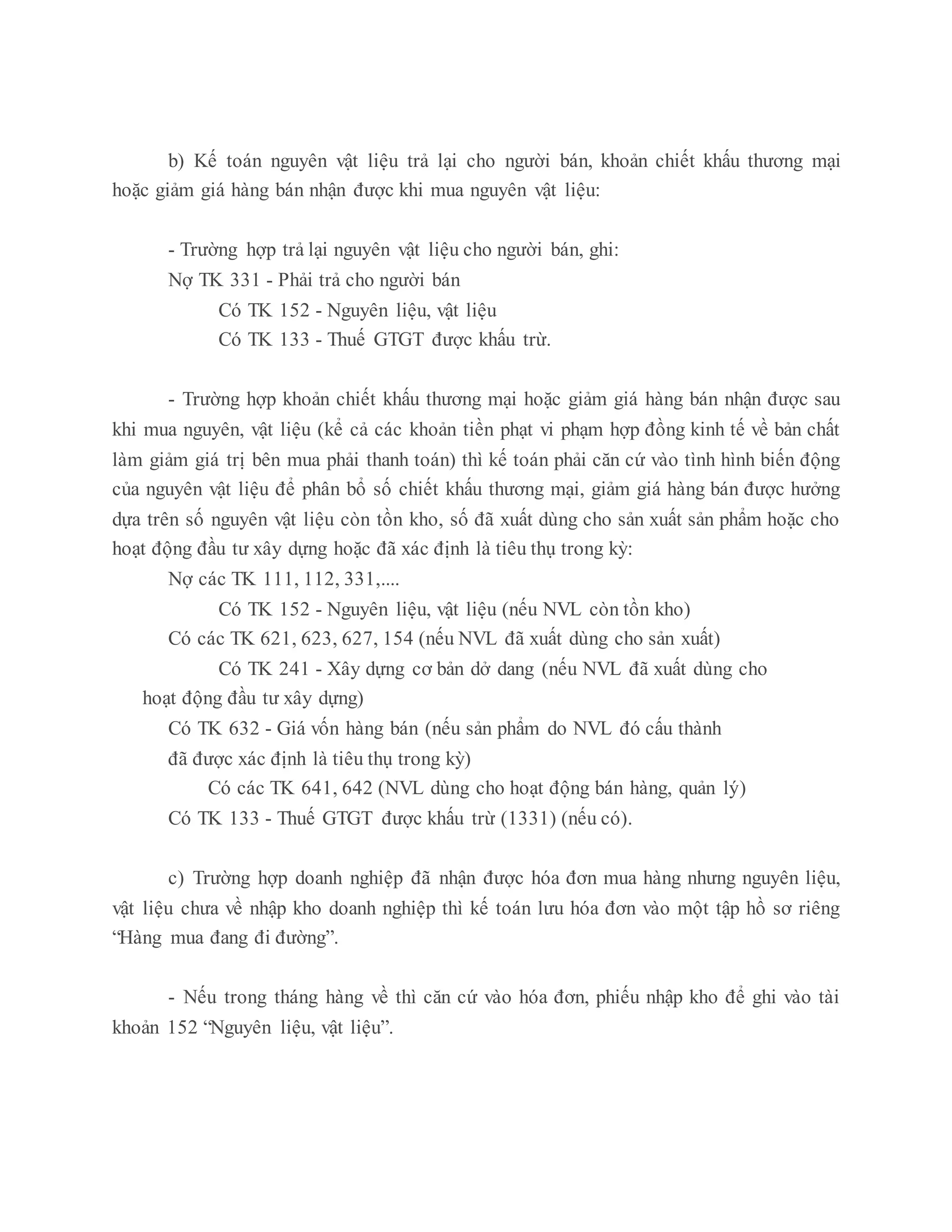 b) Kế toán nguyên vật liệu trả lại cho người bán, khoản chiết khấu thương mại
hoặc giảm giá hàng bán nhận được khi mua nguyên vật liệu:
- Trường hợp trả lại nguyên vật liệu cho người bán, ghi:
Nợ TK 331 - Phải trả cho người bán
Có TK 152 - Nguyên liệu, vật liệu
Có TK 133 - Thuế GTGT được khấu trừ.
- Trường hợp khoản chiết khấu thương mại hoặc giảm giá hàng bán nhận được sau
khi mua nguyên, vật liệu (kể cả các khoản tiền phạt vi phạm hợp đồng kinh tế về bản chất
làm giảm giá trị bên mua phải thanh toán) thì kế toán phải căn cứ vào tình hình biến động
của nguyên vật liệu để phân bổ số chiết khấu thương mại, giảm giá hàng bán được hưởng
dựa trên số nguyên vật liệu còn tồn kho, số đã xuất dùng cho sản xuất sản phẩm hoặc cho
hoạt động đầu tư xây dựng hoặc đã xác định là tiêu thụ trong kỳ:
Nợ các TK 111, 112, 331,....
Có TK 152 - Nguyên liệu, vật liệu (nếu NVL còn tồn kho)
Có các TK 621, 623, 627, 154 (nếu NVL đã xuất dùng cho sản xuất)
Có TK 241 - Xây dựng cơ bản dở dang (nếu NVL đã xuất dùng cho
hoạt động đầu tư xây dựng)
Có TK 632 - Giá vốn hàng bán (nếu sản phẩm do NVL đó cấu thành
đã được xác định là tiêu thụ trong kỳ)
Có các TK 641, 642 (NVL dùng cho hoạt động bán hàng, quản lý)
Có TK 133 - Thuế GTGT được khấu trừ (1331) (nếu có).
c) Trường hợp doanh nghiệp đã nhận được hóa đơn mua hàng nhưng nguyên liệu,
vật liệu chưa về nhập kho doanh nghiệp thì kế toán lưu hóa đơn vào một tập hồ sơ riêng
“Hàng mua đang đi đường”.
- Nếu trong tháng hàng về thì căn cứ vào hóa đơn, phiếu nhập kho để ghi vào tài
khoản 152 “Nguyên liệu, vật liệu”.
 