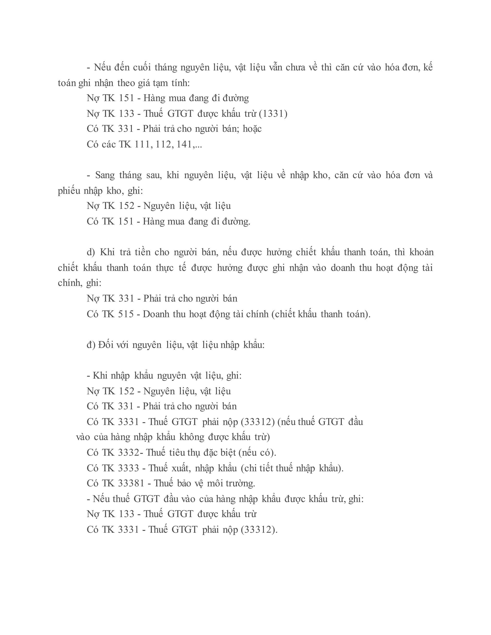 - Nếu đến cuối tháng nguyên liệu, vật liệu vẫn chưa về thì căn cứ vào hóa đơn, kế
toán ghi nhận theo giá tạm tính:
Nợ TK 151 - Hàng mua đang đi đường
Nợ TK 133 - Thuế GTGT được khấu trừ (1331)
Có TK 331 - Phải trả cho người bán; hoặc
Có các TK 111, 112, 141,...
- Sang tháng sau, khi nguyên liệu, vật liệu về nhập kho, căn cứ vào hóa đơn và
phiếu nhập kho, ghi:
Nợ TK 152 - Nguyên liệu, vật liệu
Có TK 151 - Hàng mua đang đi đường.
d) Khi trả tiền cho người bán, nếu được hưởng chiết khấu thanh toán, thì khoản
chiết khấu thanh toán thực tế được hưởng được ghi nhận vào doanh thu hoạt động tài
chính, ghi:
Nợ TK 331 - Phải trả cho người bán
Có TK 515 - Doanh thu hoạt động tài chính (chiết khấu thanh toán).
đ) Đối với nguyên liệu, vật liệu nhập khẩu:
- Khi nhập khẩu nguyên vật liệu, ghi:
Nợ TK 152 - Nguyên liệu, vật liệu
Có TK 331 - Phải trả cho người bán
Có TK 3331 - Thuế GTGT phải nộp (33312) (nếu thuế GTGT đầu
vào của hàng nhập khẩu không được khấu trừ)
Có TK 3332- Thuế tiêu thụ đặc biệt (nếu có).
Có TK 3333 - Thuế xuất, nhập khẩu (chi tiết thuế nhập khẩu).
Có TK 33381 - Thuế bảo vệ môi trường.
- Nếu thuế GTGT đầu vào của hàng nhập khẩu được khấu trừ, ghi:
Nợ TK 133 - Thuế GTGT được khấu trừ
Có TK 3331 - Thuế GTGT phải nộp (33312).
 