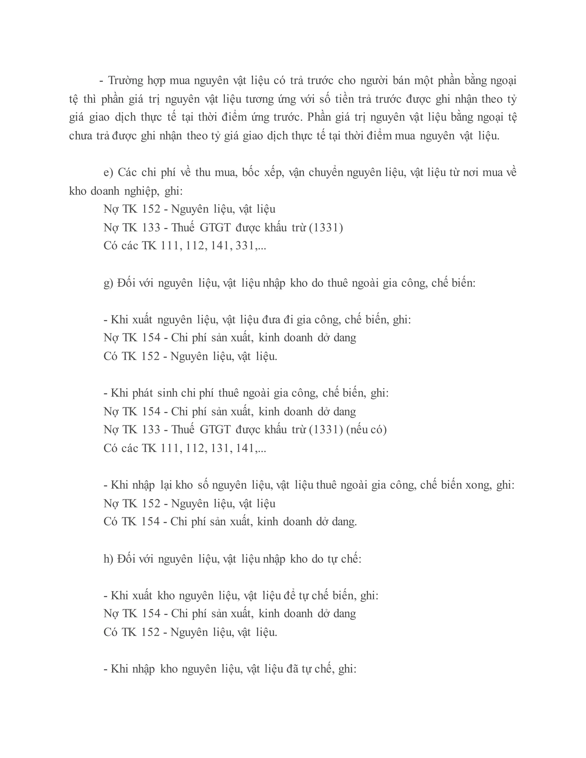 - Trường hợp mua nguyên vật liệu có trả trước cho người bán một phần bằng ngoại
tệ thì phần giá trị nguyên vật liệu tương ứng với số tiền trả trước được ghi nhận theo tỷ
giá giao dịch thực tế tại thời điểm ứng trước. Phần giá trị nguyên vật liệu bằng ngoại tệ
chưa trả được ghi nhận theo tỷ giá giao dịch thực tế tại thời điểm mua nguyên vật liệu.
e) Các chi phí về thu mua, bốc xếp, vận chuyển nguyên liệu, vật liệu từ nơi mua về
kho doanh nghiệp, ghi:
Nợ TK 152 - Nguyên liệu, vật liệu
Nợ TK 133 - Thuế GTGT được khấu trừ (1331)
Có các TK 111, 112, 141, 331,...
g) Đối với nguyên liệu, vật liệu nhập kho do thuê ngoài gia công, chế biến:
- Khi xuất nguyên liệu, vật liệu đưa đi gia công, chế biến, ghi:
Nợ TK 154 - Chi phí sản xuất, kinh doanh dở dang
Có TK 152 - Nguyên liệu, vật liệu.
- Khi phát sinh chi phí thuê ngoài gia công, chế biến, ghi:
Nợ TK 154 - Chi phí sản xuất, kinh doanh dở dang
Nợ TK 133 - Thuế GTGT được khấu trừ (1331) (nếu có)
Có các TK 111, 112, 131, 141,...
- Khi nhập lại kho số nguyên liệu, vật liệu thuê ngoài gia công, chế biến xong, ghi:
Nợ TK 152 - Nguyên liệu, vật liệu
Có TK 154 - Chi phí sản xuất, kinh doanh dở dang.
h) Đối với nguyên liệu, vật liệu nhập kho do tự chế:
- Khi xuất kho nguyên liệu, vật liệu để tự chế biến, ghi:
Nợ TK 154 - Chi phí sản xuất, kinh doanh dở dang
Có TK 152 - Nguyên liệu, vật liệu.
- Khi nhập kho nguyên liệu, vật liệu đã tự chế, ghi:
 