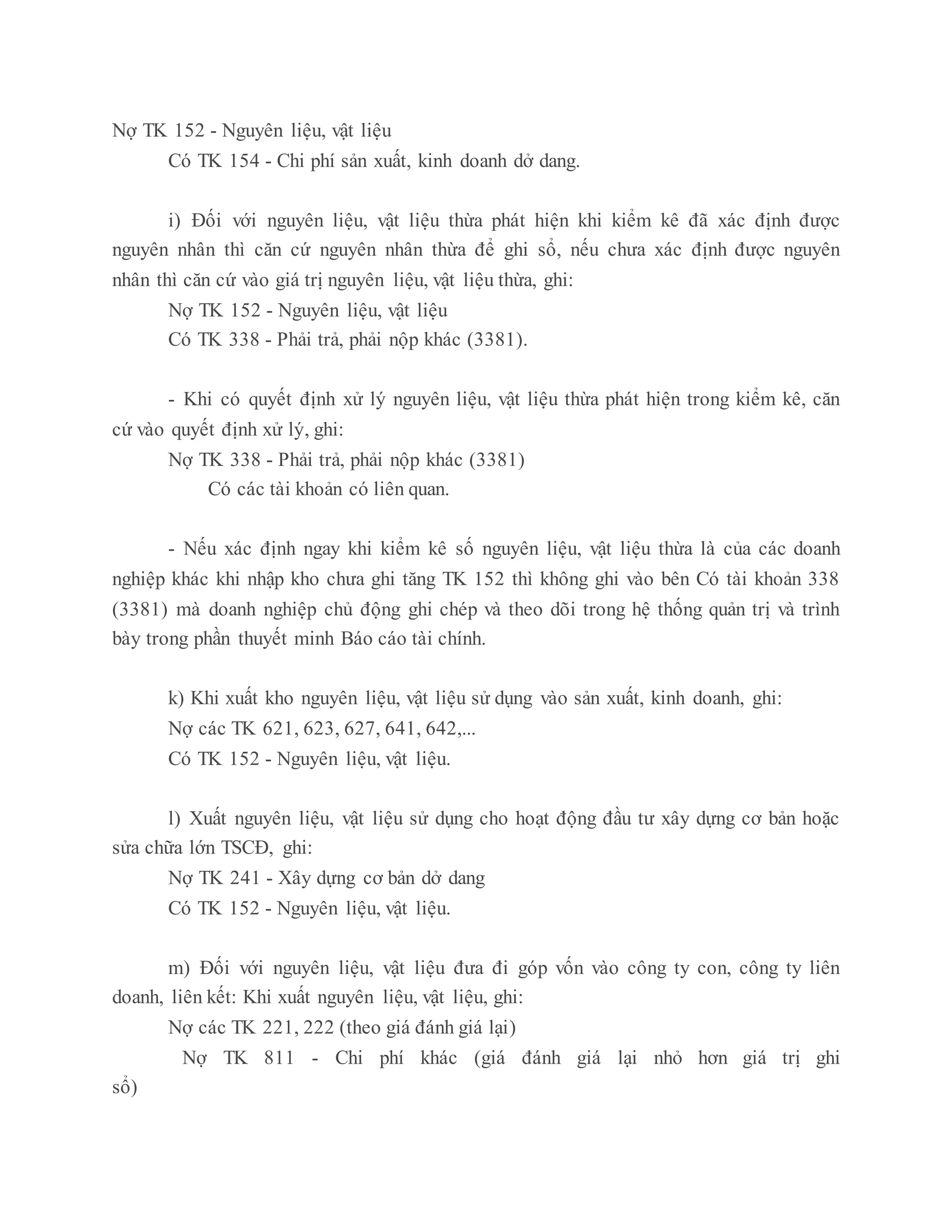 Nợ TK 152 - Nguyên liệu, vật liệu
Có TK 154 - Chi phí sản xuất, kinh doanh dở dang.
i) Đối với nguyên liệu, vật liệu thừa phát hiện khi kiểm kê đã xác định được
nguyên nhân thì căn cứ nguyên nhân thừa để ghi sổ, nếu chưa xác định được nguyên
nhân thì căn cứ vào giá trị nguyên liệu, vật liệu thừa, ghi:
Nợ TK 152 - Nguyên liệu, vật liệu
Có TK 338 - Phải trả, phải nộp khác (3381).
- Khi có quyết định xử lý nguyên liệu, vật liệu thừa phát hiện trong kiểm kê, căn
cứ vào quyết định xử lý, ghi:
Nợ TK 338 - Phải trả, phải nộp khác (3381)
Có các tài khoản có liên quan.
- Nếu xác định ngay khi kiểm kê số nguyên liệu, vật liệu thừa là của các doanh
nghiệp khác khi nhập kho chưa ghi tăng TK 152 thì không ghi vào bên Có tài khoản 338
(3381) mà doanh nghiệp chủ động ghi chép và theo dõi trong hệ thống quản trị và trình
bày trong phần thuyết minh Báo cáo tài chính.
k) Khi xuất kho nguyên liệu, vật liệu sử dụng vào sản xuất, kinh doanh, ghi:
Nợ các TK 621, 623, 627, 641, 642,...
Có TK 152 - Nguyên liệu, vật liệu.
l) Xuất nguyên liệu, vật liệu sử dụng cho hoạt động đầu tư xây dựng cơ bản hoặc
sửa chữa lớn TSCĐ, ghi:
Nợ TK 241 - Xây dựng cơ bản dở dang
Có TK 152 - Nguyên liệu, vật liệu.
m) Đối với nguyên liệu, vật liệu đưa đi góp vốn vào công ty con, công ty liên
doanh, liên kết: Khi xuất nguyên liệu, vật liệu, ghi:
Nợ các TK 221, 222 (theo giá đánh giá lại)
Nợ TK 811 - Chi phí khác (giá đánh giá lại nhỏ hơn giá trị ghi
sổ)
 