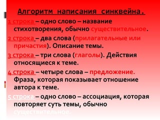 Алгоритм написания синквейна.
1 строка – одно слово – название
стихотворения, обычно существительное.
2 строка – два слова (прилагательные или
причастия). Описание темы.
3 строка – три слова (глаголы). Действия
относящиеся к теме.
4 строка – четыре слова – предложение.
Фраза, которая показывает отношение
автора к теме.
5 строка – одно слово – ассоциация, которая
повторяет суть темы, обычно
существительное.
 