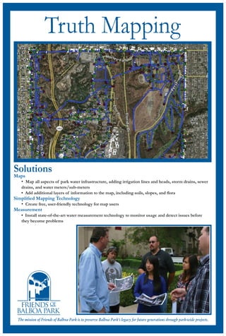 Truth Mapping

Solutions

Maps
• Map all aspects of park water infrastructure, adding irrigation lines and heads, storm drains, sewer
drains, and water meters/sub-meters
• Add additional layers of information to the map, including soils, slopes, and ﬂora

Simpliﬁed Mapping Technology
• Create free, user-friendly technology for map users
Measurement
• Install state-of-the-art water measurement technology to monitor usage and detect issues before
they become problems

The mission of Friends of Balboa Park is to preserve Balboa Park’s legacy for future generations through park-wide projects.

 