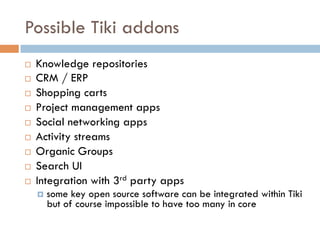 Possible Tiki addons
¨  Knowledge repositories
¨  CRM / ERP
¨  Shopping carts
¨  Project management apps
¨  Social networking apps
¨  Activity streams
¨  Organic Groups
¨  Search UI
¨  Integration with 3rd party apps
¤  some key open source software can be integrated within Tiki
but of course impossible to have too many in core
 