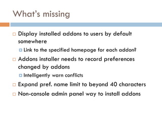 What’s missing
¨  Display installed addons to users by default
somewhere
¤  Link to the specified homepage for each addon?
¨  Addons installer needs to record preferences
changed by addons
¤  Intelligently warn conflicts
¨  Expand pref. name limit to beyond 40 characters
¨  Non-console admin panel way to install addons
 