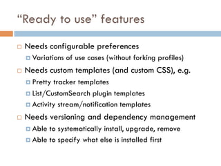 “Ready to use” features
¨  Needs configurable preferences
¤  Variations of use cases (without forking profiles)
¨  Needs custom templates (and custom CSS), e.g.
¤  Pretty tracker templates
¤  List/CustomSearch plugin templates
¤  Activity stream/notification templates
¨  Needs versioning and dependency management
¤  Able to systematically install, upgrade, remove
¤  Able to specify what else is installed first
 