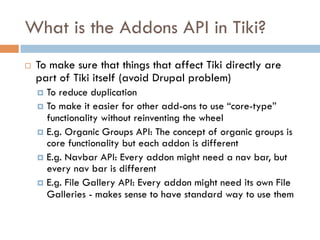What is the Addons API in Tiki?
¨  To make sure that things that affect Tiki directly are
part of Tiki itself (avoid Drupal problem)
¤  To reduce duplication
¤  To make it easier for other add-ons to use “core-type”
functionality without reinventing the wheel
¤  E.g. Organic Groups API: The concept of organic groups is
core functionality but each addon is different
¤  E.g. Navbar API: Every addon might need a nav bar, but
every nav bar is different
¤  E.g. File Gallery API: Every addon might need its own File
Galleries - makes sense to have standard way to use them
 
