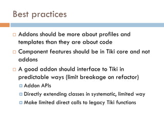 Best practices
¨  Addons should be more about profiles and
templates than they are about code
¨  Component features should be in Tiki core and not
addons
¨  A good addon should interface to Tiki in
predictable ways (limit breakage on refactor)
¤  Addon APIs
¤  Directly extending classes in systematic, limited way
¤  Make limited direct calls to legacy Tiki functions
 