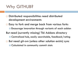 Why GITHUB?
¨  Distributed responsibilities need distributed
development environments
¨  Easy to fork and merge back from various forks
¤  Encourage innovation through variants of each addon
But need (currently missing) Tiki Addons directory
¤  Centralized hub, easily searchable, feedback/rating
¨  But need git-svn (unless other solution exists) sync
¤  Calculated in community commit stats
 