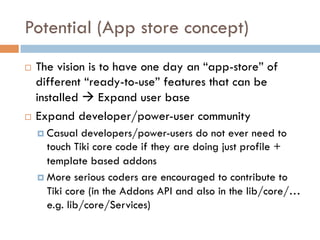 Potential (App store concept)
¨  The vision is to have one day an “app-store” of
different “ready-to-use” features that can be
installed à Expand user base
¨  Expand developer/power-user community
¤  Casual developers/power-users do not ever need to
touch Tiki core code if they are doing just profile +
template based addons
¤  More serious coders are encouraged to contribute to
Tiki core (in the Addons API and also in the lib/core/…
e.g. lib/core/Services)
 