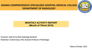 ADAMA COMPREHENSIVE SPECIALIZED HOSPITAL MEDICAL COLLEGE
DEPARTMENT OF RADIOLOGY
Presenter: Abel Girma (MD, Radiology Resident)
Moderator: Gulilat Sissay ( MD, Assistant Professor of Radiology)
Adama, Ethiopia 2023
MONTHLY ACTIVITY REPORT
(Month of Tikimt 2016)
 