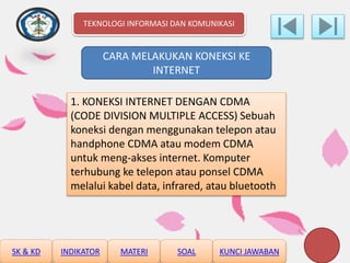 CARA MELAKUKAN KONEKSI KE
INTERNET
1. KONEKSI INTERNET DENGAN CDMA
(CODE DIVISION MULTIPLE ACCESS) Sebuah
koneksi dengan menggunakan telepon atau
handphone CDMA atau modem CDMA
untuk meng-akses internet. Komputer
terhubung ke telepon atau ponsel CDMA
melalui kabel data, infrared, atau bluetooth
TEKNOLOGI INFORMASI DAN KOMUNIKASI
SK & KD INDIKATOR MATERI SOAL KUNCI JAWABAN
 