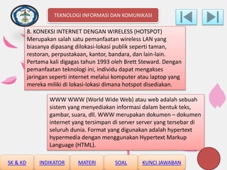 8. KONEKSI INTERNET DENGAN WIRELESS (HOTSPOT)
Merupakan salah satu pemanfaatan wireless LAN yang
biasanya dipasang dilokasi-lokasi publik seperti taman,
restoran, perpustakaan, kantor, bandara, dan lain-lain.
Pertama kali digagas tahun 1993 oleh Brett Steward. Dengan
pemanfaatan teknologi ini, individu dapat mengakses
jaringan seperti internet melalui komputer atau laptop yang
mereka miliki di lokasi-lokasi dimana hotspot disediakan.
WWW WWW (World Wide Web) atau web adalah sebuah
sistem yang menyediakan informasi dalam bentuk teks,
gambar, suara, dll. WWW merupakan dokumen – dokumen
internet yang tersimpan di server server yang tersebar di
seluruh dunia. Format yang digunakan adalah hypertext
hypermedia dengan menggunakan Hypertext Markup
Language (HTML).
TEKNOLOGI INFORMASI DAN KOMUNIKASI
SK & KD INDIKATOR MATERI SOAL KUNCI JAWABAN
 
