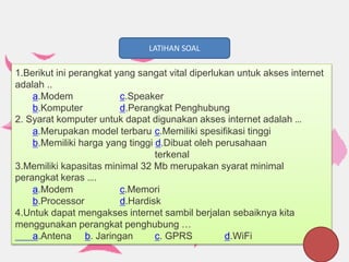 LATIHAN SOAL
1.Berikut ini perangkat yang sangat vital diperlukan untuk akses internet
adalah ..
a.Modem c.Speaker
b.Komputer d.Perangkat Penghubung
2. Syarat komputer untuk dapat digunakan akses internet adalah …
a.Merupakan model terbaru c.Memiliki spesifikasi tinggi
b.Memiliki harga yang tinggi d.Dibuat oleh perusahaan
terkenal
3.Memiliki kapasitas minimal 32 Mb merupakan syarat minimal
perangkat keras ….
a.Modem c.Memori
b.Processor d.Hardisk
4.Untuk dapat mengakses internet sambil berjalan sebaiknya kita
menggunakan perangkat penghubung …
a.Antena b. Jaringan c. GPRS d.WiFi
 